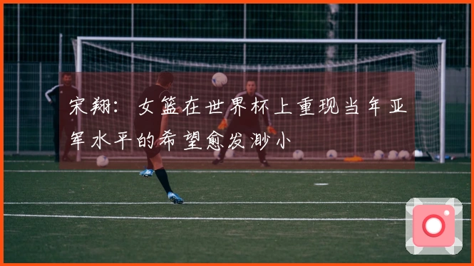 宋翔：女篮在世界杯上重现当年亚军水平的希望愈发渺小