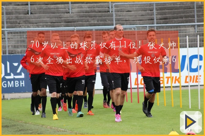 70岁以上的球员仅有11位！张大帅6次全场出战称霸榜单，现役仅剩6人，三十多岁的人中仅有一位