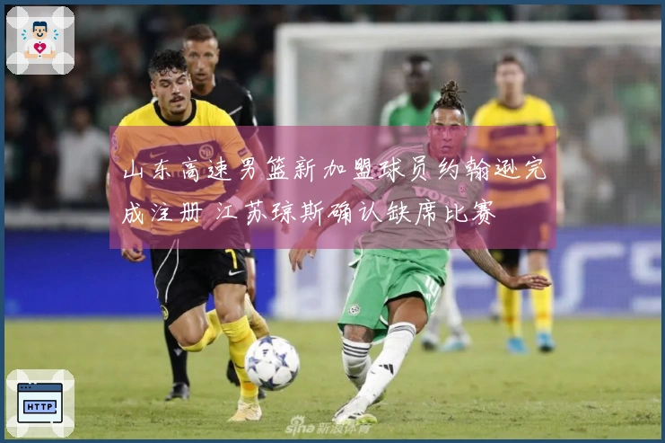 山东高速男篮新加盟球员约翰逊完成注册 江苏琼斯确认缺席比赛