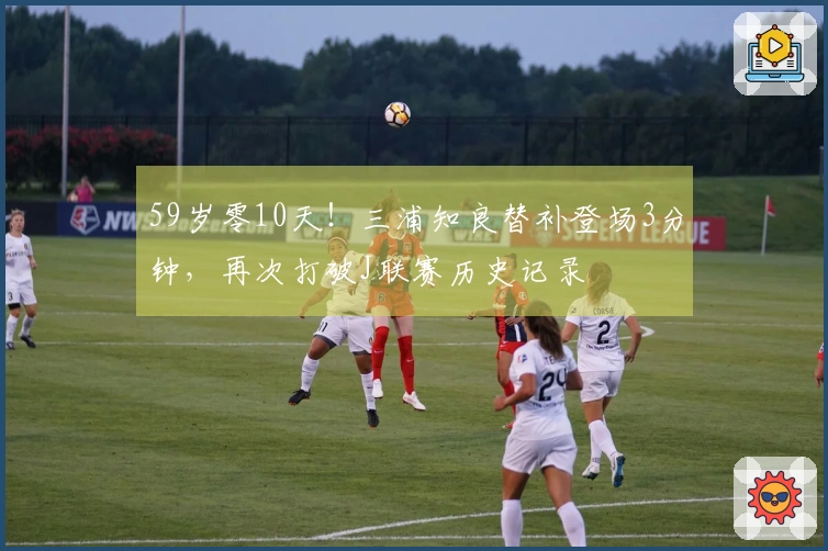 59岁零10天！三浦知良替补登场3分钟，再次打破J联赛历史记录