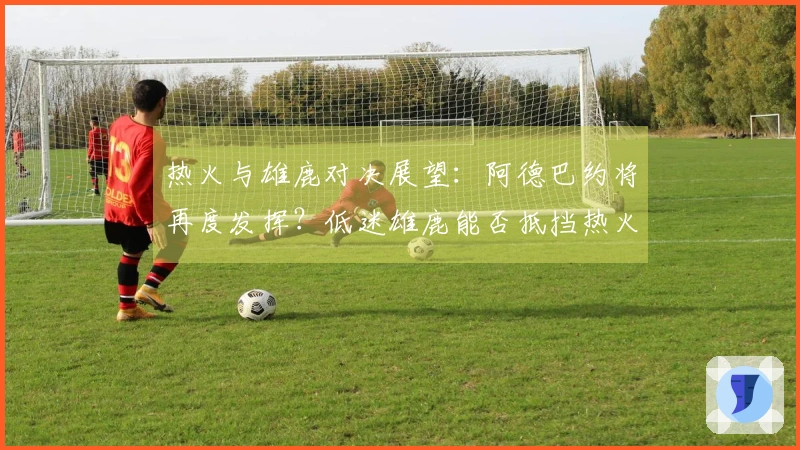 热火与雄鹿对决展望：阿德巴约将再度发挥？低迷雄鹿能否抵挡热火的攻势