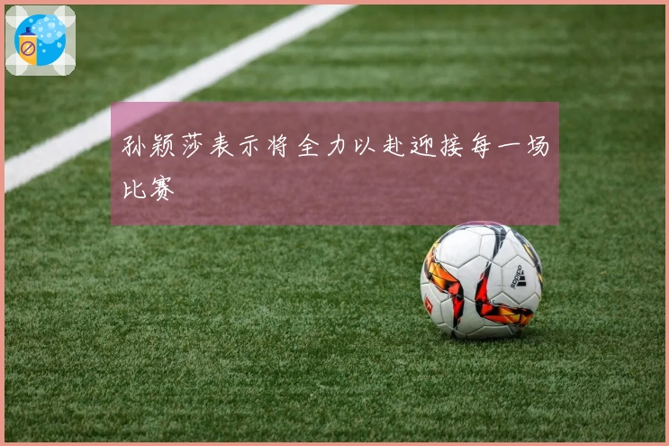 孙颖莎表示将全力以赴迎接每一场比赛