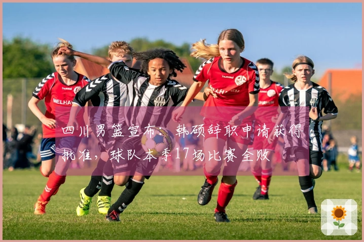 四川男篮宣布：韩硕辞职申请获得批准，球队本季17场比赛全败