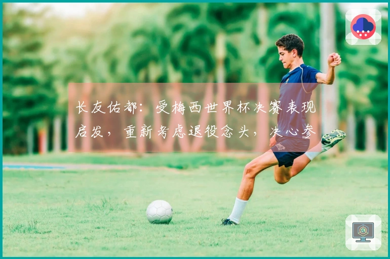 长友佑都：受梅西世界杯决赛表现启发，重新考虑退役念头，决心参加世界杯决赛