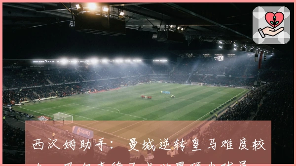 西汉姆助手：曼城逆转皇马难度较大，巴尔韦德已成世界顶尖球员