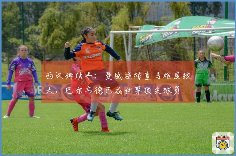 西汉姆助手：曼城逆转皇马难度较大，巴尔韦德已成世界顶尖球员