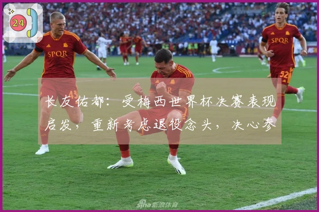长友佑都：受梅西世界杯决赛表现启发，重新考虑退役念头，决心参加世界杯决赛