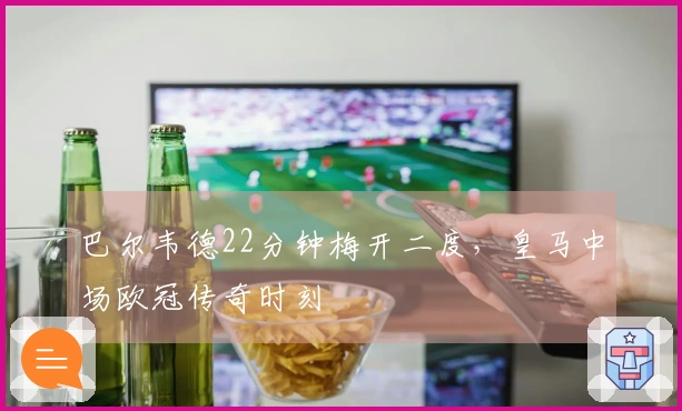 巴尔韦德22分钟梅开二度，皇马中场欧冠传奇时刻