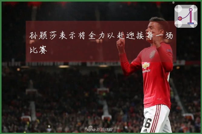孙颖莎表示将全力以赴迎接每一场比赛