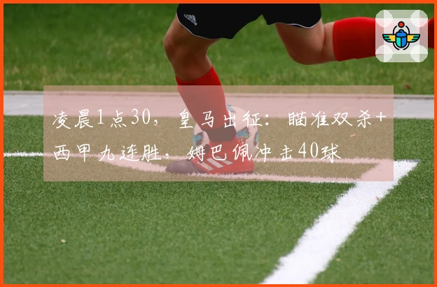 凌晨1点30，皇马出征：瞄准双杀+西甲九连胜，姆巴佩冲击40球